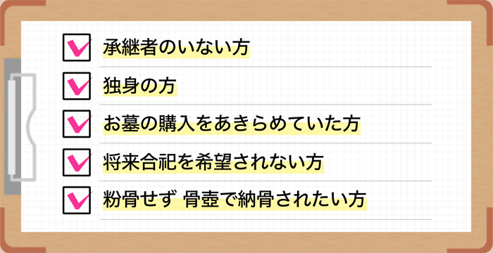 承継者のいない方。独身の方。お墓の購入をあきらめていた方。将来合祀を希望されない方。すでに園内にお墓をお持ちの方
