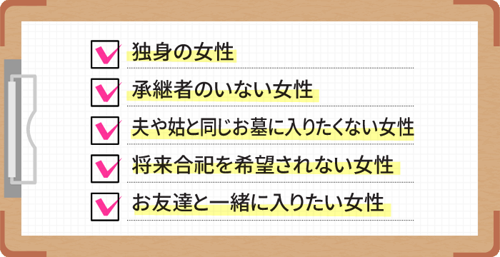 独身の女性。承継者のいない女性。夫や姑と同じお墓に入りたくない女性。将来合祀を希望されない女性。お友達と一緒に入りたい女性。