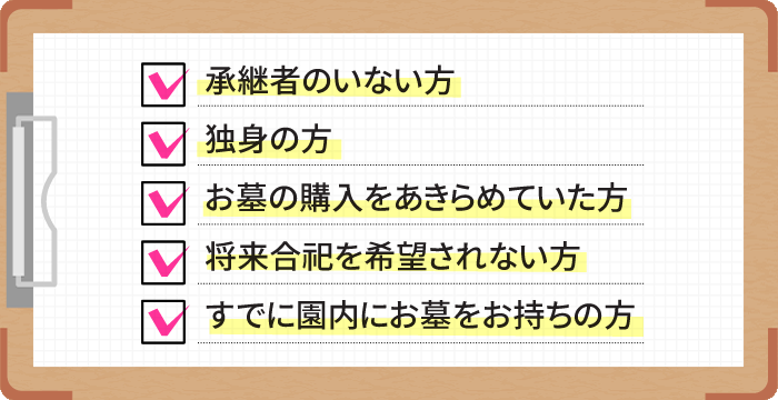 承継者のいない方。独身の方。お墓の購入をあきらめていた方。将来合祀を希望されない方。すでに園内にお墓をお持ちの方